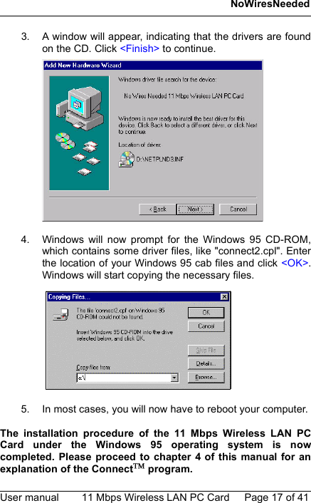 NoWiresNeededUser manual 11 Mbps Wireless LAN PC Card Page 17 of 413. A window will appear, indicating that the drivers are foundon the CD. Click &lt;Finish&gt; to continue.4. Windows will now prompt for the Windows 95 CD-ROM,which contains some driver files, like &quot;connect2.cpl&quot;. Enterthe location of your Windows 95 cab files and click &lt;OK&gt;.Windows will start copying the necessary files.5. In most cases, you will now have to reboot your computer. The installation procedure of the 11 Mbps Wireless LAN PCCard under the Windows 95 operating system is nowcompleted. Please proceed to chapter 4 of this manual for anexplanation of the Connect program.