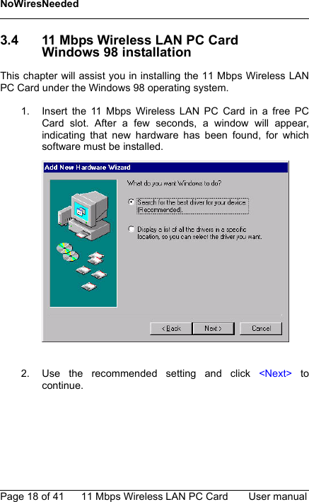 NoWiresNeededPage 18 of 41 11 Mbps Wireless LAN PC Card User manual3.4 11 Mbps Wireless LAN PC CardWindows 98 installationThis chapter will assist you in installing the 11 Mbps Wireless LANPC Card under the Windows 98 operating system.1. Insert the 11 Mbps Wireless LAN PC Card in a free PCCard slot. After a few seconds, a window will appear,indicating that new hardware has been found, for whichsoftware must be installed.2. Use the recommended setting and click &lt;Next&gt; tocontinue.