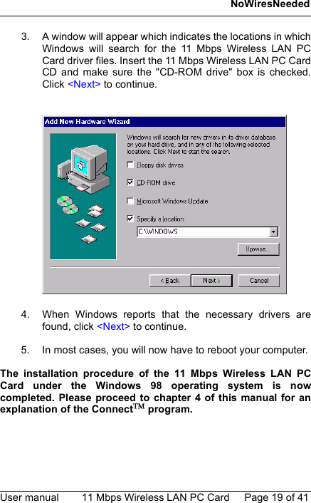 NoWiresNeededUser manual 11 Mbps Wireless LAN PC Card Page 19 of 413. A window will appear which indicates the locations in whichWindows will search for the 11 Mbps Wireless LAN PCCard driver files. Insert the 11 Mbps Wireless LAN PC CardCD and make sure the &quot;CD-ROM drive&quot; box is checked.Click &lt;Next&gt; to continue.4. When Windows reports that the necessary drivers arefound, click &lt;Next&gt; to continue.5. In most cases, you will now have to reboot your computer.The installation procedure of the 11 Mbps Wireless LAN PCCard under the Windows 98 operating system is nowcompleted. Please proceed to chapter 4 of this manual for anexplanation of the Connect program.