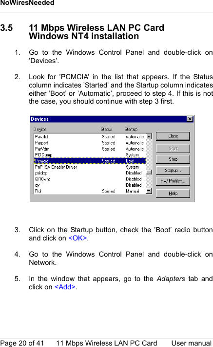 NoWiresNeededPage 20 of 41 11 Mbps Wireless LAN PC Card User manual3.5 11 Mbps Wireless LAN PC CardWindows NT4 installation1. Go to the Windows Control Panel and double-click on’Devices’.2. Look for ’PCMCIA’ in the list that appears. If the Statuscolumn indicates ’Started’ and the Startup column indicateseither ’Boot’ or ’Automatic’, proceed to step 4. If this is notthe case, you should continue with step 3 first.3. Click on the Startup button, check the ’Boot’ radio buttonand click on &lt;OK&gt;.4. Go to the Windows Control Panel and double-click onNetwork.5. In the window that appears, go to the Adapters tab andclick on &lt;Add&gt;.