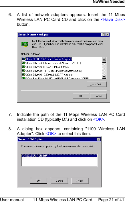 NoWiresNeededUser manual 11 Mbps Wireless LAN PC Card Page 21 of 416. A list of network adapters appears. Insert the 11 MbpsWireless LAN PC Card CD and click on the &lt;Have Disk&gt;button.7. Indicate the path of the 11 Mbps Wireless LAN PC Cardinstallation CD (typically D:\) and click on &lt;OK&gt;.8. A dialog box appears, containing &quot;1100 Wireless LANAdapter&quot;. Click &lt;OK&gt; to select this item.