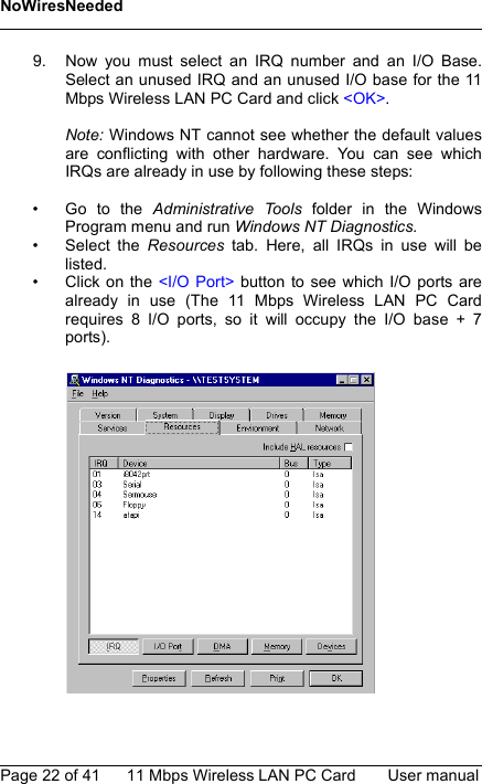 NoWiresNeededPage 22 of 41 11 Mbps Wireless LAN PC Card User manual9. Now you must select an IRQ number and an I/O Base.Select an unused IRQ and an unused I/O base for the 11Mbps Wireless LAN PC Card and click &lt;OK&gt;.Note: Windows NT cannot see whether the default valuesare conflicting with other hardware. You can see whichIRQs are already in use by following these steps:• Go to the Administrative Tools folder in the WindowsProgram menu and run Windows NT Diagnostics.• Select the Resources  tab. Here, all IRQs in use will belisted.• Click on the &lt;I/O Port&gt; button to see which I/O ports arealready in use (The 11 Mbps Wireless LAN PC Cardrequires 8 I/O ports, so it will occupy the I/O base + 7ports).