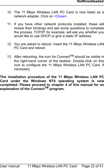 NoWiresNeededUser manual 11 Mbps Wireless LAN PC Card Page 23 of 4110. The 11 Mbps Wireless LAN PC Card is now listed as anetwork adapter. Click on &lt;Close&gt;.11. If you have other network protocols installed, these willreview their bindings and ask some questions to completethe process. TCP/IP, for example, will ask you whether youwould like to use DHCP or give a static IP address.12. You are asked to reboot. Insert the 11 Mbps Wireless LANPC Card and reboot.13. After rebooting, the icon for Connect should be visible inthe right-hand corner of the taskbar. Double-click on thisicon to configure the 11 Mbps Wireless LAN PC Card, ifnecessary.The installation procedure of the 11 Mbps Wireless LAN PCCard under the Windows NT4 operating system is nowcompleted. Please proceed to chapter 4 of this manual for anexplanation of the ConnectTM program.