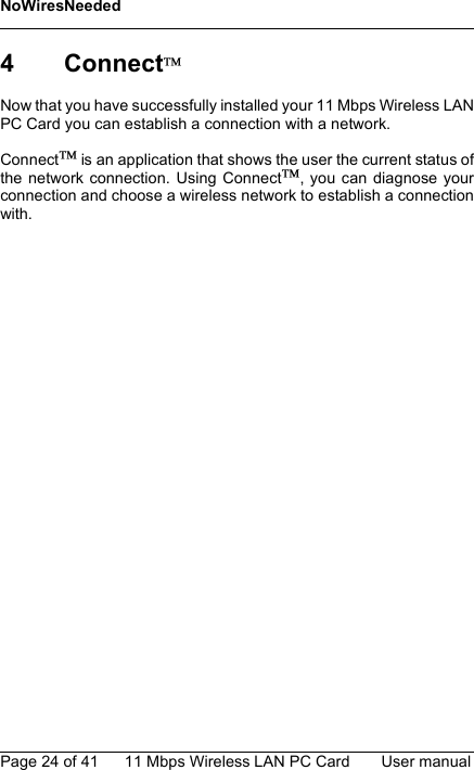 NoWiresNeededPage 24 of 41 11 Mbps Wireless LAN PC Card User manual4 ConnectNow that you have successfully installed your 11 Mbps Wireless LANPC Card you can establish a connection with a network.Connect is an application that shows the user the current status ofthe network connection. Using Connect, you can diagnose yourconnection and choose a wireless network to establish a connectionwith.