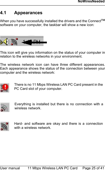 NoWiresNeededUser manual 11 Mbps Wireless LAN PC Card Page 25 of 414.1 AppearancesWhen you have successfully installed the drivers and the Connectsoftware on your computer, the taskbar will show a new icon:This icon will give you information on the status of your computer inrelation to the wireless networks in your environment.The wireless network icon can have three different appearances.Each appearance shows the status of the connection between yourcomputer and the wireless network:There is no 11 Mbps Wireless LAN PC Card present in thePC Card slot of your computer.Everything is installed but there is no connection with awireless network.Hard- and software are okay and there is a connectionwith a wireless network.