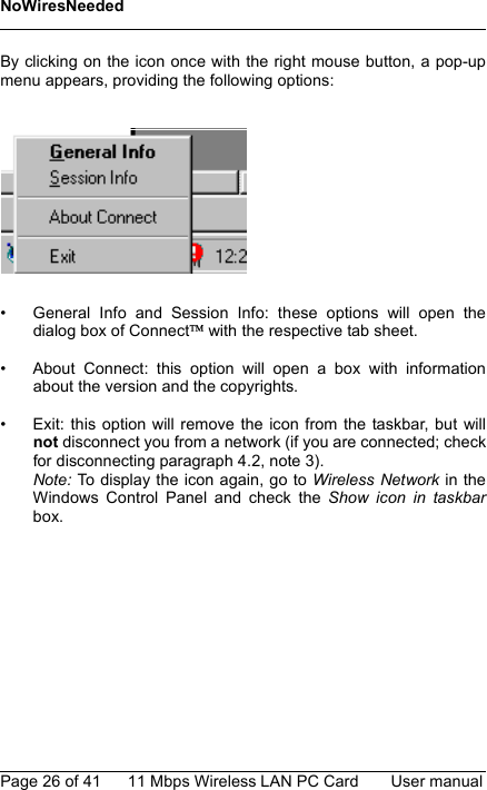 NoWiresNeededPage 26 of 41 11 Mbps Wireless LAN PC Card User manualBy clicking on the icon once with the right mouse button, a pop-upmenu appears, providing the following options:• General Info and Session Info: these options will open thedialog box of Connect with the respective tab sheet.• About Connect: this option will open a box with informationabout the version and the copyrights.• Exit: this option will remove the icon from the taskbar, but willnot disconnect you from a network (if you are connected; checkfor disconnecting paragraph 4.2, note 3).Note: To display the icon again, go to Wireless Network in theWindows Control Panel and check the Show icon in taskbarbox.