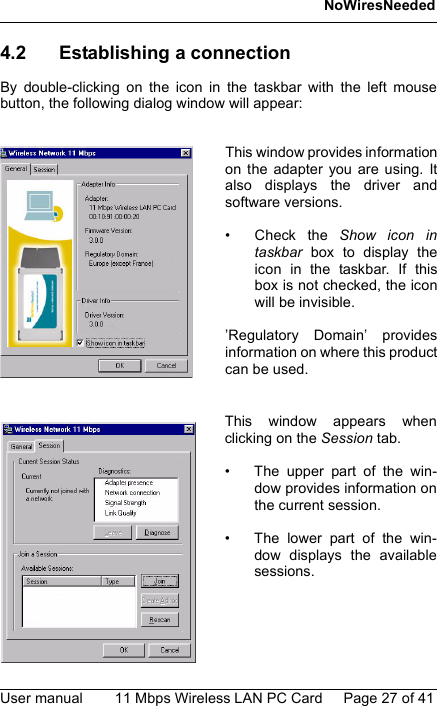 NoWiresNeededUser manual 11 Mbps Wireless LAN PC Card Page 27 of 414.2 Establishing a connectionBy double-clicking on the icon in the taskbar with the left mousebutton, the following dialog window will appear:This window provides informationon the adapter you are using. Italso displays the driver andsoftware versions.• Check the Show icon intaskbar  box to display theicon in the taskbar. If thisbox is not checked, the iconwill be invisible.’Regulatory Domain’ providesinformation on where this productcan be used.This window appears whenclicking on the Session tab.• The upper part of the win-dow provides information onthe current session.• The lower part of the win-dow displays the availablesessions.