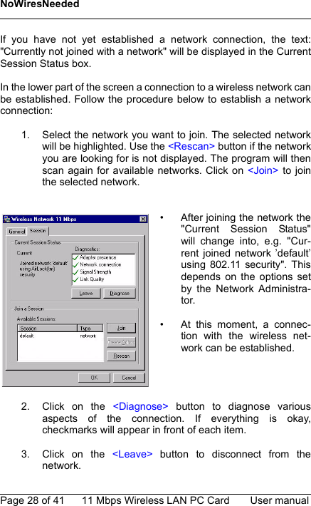 NoWiresNeededPage 28 of 41 11 Mbps Wireless LAN PC Card User manualIf you have not yet established a network connection, the text:&quot;Currently not joined with a network&quot; will be displayed in the CurrentSession Status box.In the lower part of the screen a connection to a wireless network canbe established. Follow the procedure below to establish a networkconnection:1. Select the network you want to join. The selected networkwill be highlighted. Use the &lt;Rescan&gt; button if the networkyou are looking for is not displayed. The program will thenscan again for available networks. Click on &lt;Join&gt; to jointhe selected network.2. Click on the &lt;Diagnose&gt; button to diagnose variousaspects of the connection. If everything is okay,checkmarks will appear in front of each item.3. Click on the &lt;Leave&gt; button to disconnect from thenetwork.• After joining the network the&quot;Current Session Status&quot;will change into, e.g. &quot;Cur-rent joined network ’default’using 802.11 security&quot;. Thisdepends on the options setby the Network Administra-tor.• At this moment, a connec-tion with the wireless net-work can be established.