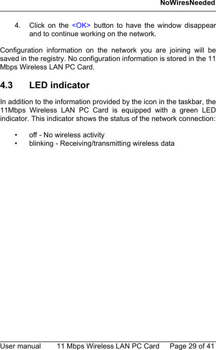 NoWiresNeededUser manual 11 Mbps Wireless LAN PC Card Page 29 of 414. Click on the &lt;OK&gt; button to have the window disappearand to continue working on the network.Configuration information on the network you are joining will besaved in the registry. No configuration information is stored in the 11Mbps Wireless LAN PC Card.4.3 LED indicatorIn addition to the information provided by the icon in the taskbar, the11Mbps Wireless LAN PC Card is equipped with a green LEDindicator. This indicator shows the status of the network connection:• off - No wireless activity• blinking - Receiving/transmitting wireless data