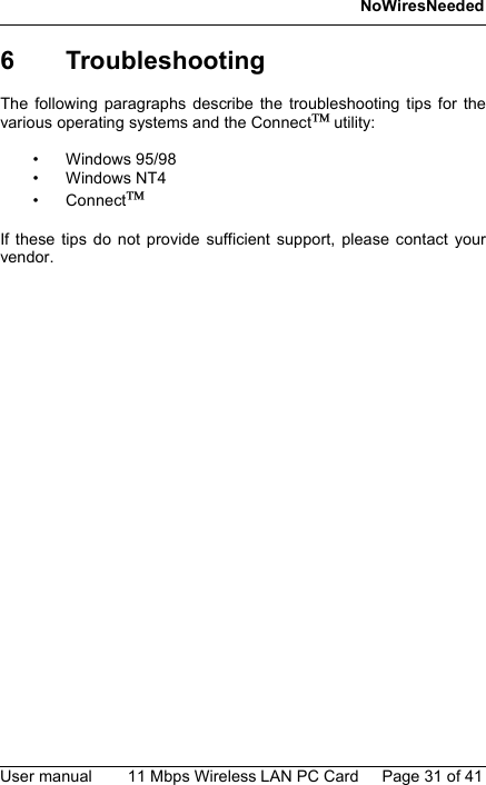 NoWiresNeededUser manual 11 Mbps Wireless LAN PC Card Page 31 of 416 TroubleshootingThe following paragraphs describe the troubleshooting tips for thevarious operating systems and the Connect utility:• Windows 95/98• Windows NT4• Connect If these tips do not provide sufficient support, please contact yourvendor.