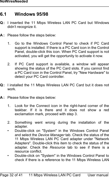 NoWiresNeededPage 32 of 41 11 Mbps Wireless LAN PC Card User manual6.1 Windows 95/98Q: I inserted the 11 Mbps Wireless LAN PC Card but Windowsdidn’t recognize it.A: Please follow the steps below:1. Go to the Windows Control Panel to check if PC Cardsupport is installed. If there is a PC Card icon in the ControlPanel, double-click this icon. When PC Card support is notactivated, you will get the opportunity to activate it now.2. If PC Card support is available, a window will appearshowing the status of the PC Card slots. If you cannot finda PC Card icon in the Control Panel, try &quot;New Hardware&quot; todetect your PC Card controller.Q: I installed the 11 Mbps Wireless LAN PC Card but it does notwork.A: Please follow the steps below:1. Look for the Connect icon in the right-hand corner of thetaskbar. If it is there and it does not show a redexclamation mark, proceed with step 3.2. Something went wrong during the installation of theadapter.• Double-click on &quot;System&quot; in the Windows Control Paneland select the Device Manager tab. Check the status of the11 Mbps Wireless LAN PC Card adapter under &quot;NetworkAdapters&quot;. Double-click this item to check the status of theadapter. Check the Resource tab to see if there is aresource conflict.• Double-click on &quot;System&quot; in the Windows Control Panel tocheck if there is a reference to the 11 Mbps Wireless LAN