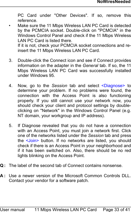 NoWiresNeededUser manual 11 Mbps Wireless LAN PC Card Page 33 of 41PC Card under &quot;Other Devices&quot;. If so, remove thisreference.• Make sure the 11 Mbps Wireless LAN PC Card is detectedby the PCMCIA socket. Double-click on &quot;PCMCIA&quot; in theWindows Control Panel and check if the 11 Mbps WirelessLAN PC Card is listed there. If it is not, check your PCMCIA socket connections and re-insert the 11 Mbps Wireless LAN PC Card.3. Double-click the Connect icon and see if Connect providesinformation on the adapter in the General tab. If so, the 11Mbps Wireless LAN PC Card was successfully installedunder Windows 95.4. Now, go to the Session tab and select &lt;Diagnose&gt; todetermine your problem. If no problems were found, theconnection with the Access Point is also functioningproperly. If you still cannot use your network now, youshould check your client and protocol settings by double-clicking on &quot;Network&quot; in the Windows Control Panel (e.g.NT domain, your workgroup and IP address).5. If Diagnose revealed that you do not have a connectionwith an Access Point, you must join a network first. Clickone of the networks listed under the Session tab and pressthe  &lt;Join&gt; button. If no networks are listed, you shouldcheck if there is an Access Point in your neighborhood andif it has been switched on. Also, there should be no redlights blinking on the Access Point.Q: The label of the second tab of Connect contains nonsense.A: Use a newer version of the Microsoft Common Controls DLL.Contact your vendor for a software patch.