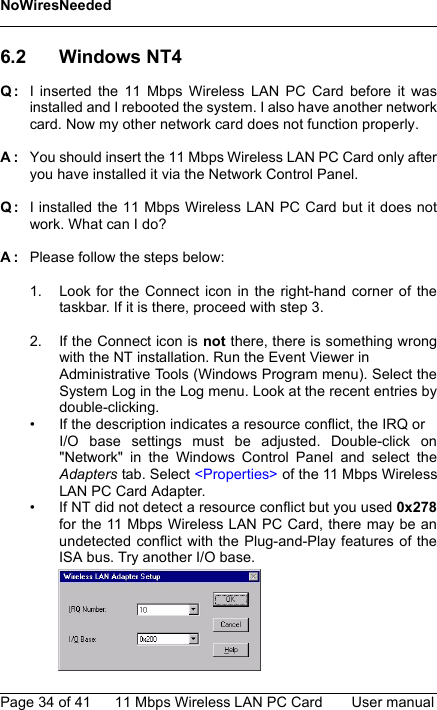 NoWiresNeededPage 34 of 41 11 Mbps Wireless LAN PC Card User manual6.2 Windows NT4Q: I inserted the 11 Mbps Wireless LAN PC Card before it wasinstalled and I rebooted the system. I also have another networkcard. Now my other network card does not function properly.A: You should insert the 11 Mbps Wireless LAN PC Card only afteryou have installed it via the Network Control Panel.Q: I installed the 11 Mbps Wireless LAN PC Card but it does notwork. What can I do?A: Please follow the steps below:1. Look for the Connect icon in the right-hand corner of thetaskbar. If it is there, proceed with step 3.2. If the Connect icon is not there, there is something wrongwith the NT installation. Run the Event Viewer in Administrative Tools (Windows Program menu). Select theSystem Log in the Log menu. Look at the recent entries bydouble-clicking.• If the description indicates a resource conflict, the IRQ or I/O base settings must be adjusted. Double-click on&quot;Network&quot; in the Windows Control Panel and select theAdapters tab. Select &lt;Properties&gt; of the 11 Mbps WirelessLAN PC Card Adapter.• If NT did not detect a resource conflict but you used 0x278for the 11 Mbps Wireless LAN PC Card, there may be anundetected conflict with the Plug-and-Play features of theISA bus. Try another I/O base.