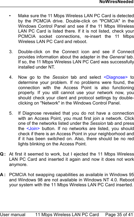 NoWiresNeededUser manual 11 Mbps Wireless LAN PC Card Page 35 of 41• Make sure the 11 Mbps Wireless LAN PC Card is detectedby the PCMCIA drive. Double-click on &quot;PCMCIA&quot; in theWindows Control Panel and see if the 11 Mbps WirelessLAN PC Card is listed there. If it is not listed, check yourPCMCIA socket connections, re-insert the 11 MbpsWireless LAN PC Card and reboot.3. Double-click on the Connect icon and see if Connectprovides information about the adapter in the General tab.If so, the 11 Mbps Wireless LAN PC Card was successfullyinstalled under NT.4. Now go to the Session tab and select &lt;Diagnose&gt; todetermine your problem. If no problems were found, theconnection with the Access Point is also functioningproperly. If you still cannot use your network now, youshould check your client and protocol settings by double-clicking on &quot;Network&quot; in the Windows Control Panel.5. If Diagnose revealed that you do not have a connectionwith an Access Point, you must first join a network. Clickone of the networks listed under the Session tab and pressthe  &lt;Join&gt; button. If no networks are listed, you shouldcheck if there is an Access Point in your neighborhood andif it has been switched on. Also, there should be no redlights blinking on the Access Point.Q: At first it seemed to work, but I ejected the 11 Mbps WirelessLAN PC Card and inserted it again and now it does not workanymore.A: PCMCIA hot swapping capabilities as available in Windows 95and Windows 98 are not available in Windows NT 4.0. Rebootyour system with the 11 Mbps Wireless LAN PC Card inserted.