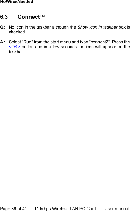 NoWiresNeededPage 36 of 41 11 Mbps Wireless LAN PC Card User manual6.3 ConnectQ: No icon in the taskbar although the Show icon in taskbar box ischecked.A: Select &quot;Run&quot; from the start menu and type &quot;connect2&quot;. Press the&lt;OK&gt; button and in a few seconds the icon will appear on thetaskbar.