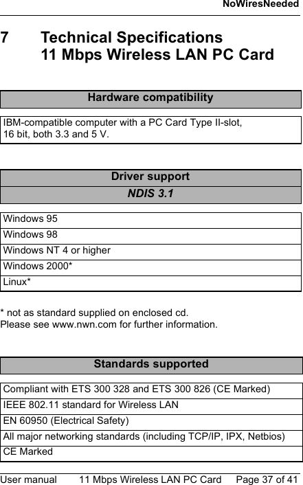 NoWiresNeededUser manual 11 Mbps Wireless LAN PC Card Page 37 of 417 Technical Specifications11 Mbps Wireless LAN PC Card* not as standard supplied on enclosed cd. Please see www.nwn.com for further information.Hardware compatibilityIBM-compatible computer with a PC Card Type II-slot, 16 bit, both 3.3 and 5 V.Driver supportNDIS 3.1Windows 95Windows 98Windows NT 4 or higherWindows 2000*Linux*Standards supportedCompliant with ETS 300 328 and ETS 300 826 (CE Marked)IEEE 802.11 standard for Wireless LANEN 60950 (Electrical Safety)All major networking standards (including TCP/IP, IPX, Netbios)CE Marked