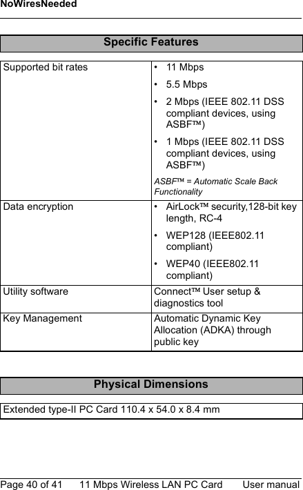 NoWiresNeededPage 40 of 41 11 Mbps Wireless LAN PC Card User manualSpecific FeaturesSupported bit rates • 11 Mbps• 5.5 Mbps• 2 Mbps (IEEE 802.11 DSS compliant devices, using ASBF)• 1 Mbps (IEEE 802.11 DSS compliant devices, using ASBF)ASBF== Automatic Scale Back FunctionalityData encryption • AirLock security,128-bit key length, RC-4• WEP128 (IEEE802.11 compliant)• WEP40 (IEEE802.11 compliant)Utility software Connect User setup &amp; diagnostics toolKey Management Automatic Dynamic Key Allocation (ADKA) through public keyPhysical DimensionsExtended type-II PC Card 110.4 x 54.0 x 8.4 mm