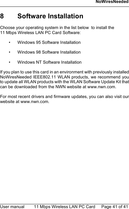 NoWiresNeededUser manual 11 Mbps Wireless LAN PC Card Page 41 of 418 Software InstallationChoose your operating system in the list below  to install the 11 Mbps Wireless LAN PC Card Software:• Windows 95 Software Installation• Windows 98 Software Installation• Windows NT Software InstallationIf you plan to use this card in an environment with previously installedNoWiresNeeded IEEE802.11 WLAN products, we recommend youto update all WLAN products with the WLAN Software Update Kit thatcan be downloaded from the NWN website at www.nwn.com.For most recent drivers and firmware updates, you can also visit ourwebsite at www.nwn.com.41