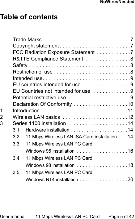 NoWiresNeededUser manual 11 Mbps Wireless LAN PC Card Page 5 of 42Table of contentsTrade Marks . . . . . . . . . . . . . . . . . . . . . . . . . . . . . . .7Copyright statement . . . . . . . . . . . . . . . . . . . . . . . . .7FCC Radiation Exposure Statement  . . . . . . . . . . . .7R&amp;TTE Compliance Statement  . . . . . . . . . . . . . . . .8Safety . . . . . . . . . . . . . . . . . . . . . . . . . . . . . . . . . . . .8Restriction of use . . . . . . . . . . . . . . . . . . . . . . . . . . .8Intended use. . . . . . . . . . . . . . . . . . . . . . . . . . . . . . .9EU countries intended for use  . . . . . . . . . . . . . . . . .9EU Countries not intended for use . . . . . . . . . . . . . .9Potential restrictive use  . . . . . . . . . . . . . . . . . . . . . .9Declaration Of Conformity  . . . . . . . . . . . . . . . . . . .101 Introduction. . . . . . . . . . . . . . . . . . . . . . . . . . . . . . .112 Wireless LAN basics  . . . . . . . . . . . . . . . . . . . . . . .123 Series 1100 installation  . . . . . . . . . . . . . . . . . . . . .143.1 Hardware installation  . . . . . . . . . . . . . . . . . . . . . .143.2 11 Mbps Wireless LAN ISA Card installation . . . .143.3 11 Mbps Wireless LAN PC CardWindows 95 installation . . . . . . . . . . . . . . . . . .163.4 11 Mbps Wireless LAN PC CardWindows 98 installation . . . . . . . . . . . . . . . . . .183.5 11 Mbps Wireless LAN PC CardWindows NT4 installation . . . . . . . . . . . . . . . . .20