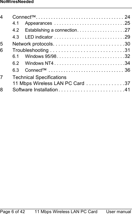 NoWiresNeededPage 6 of 42 11 Mbps Wireless LAN PC Card User manual4 Connect.=.=.=.=.=.=.=.=.=.=.=.=.=.=.=.=.=.=.=.=.=.=.=.=.=.=.=.=.=.=.=.=.=.=.=244.1 Appearances  . . . . . . . . . . . . . . . . . . . . . . . . . . . .254.2 Establishing a connection. . . . . . . . . . . . . . . . . . .274.3 LED indicator . . . . . . . . . . . . . . . . . . . . . . . . . . . .295 Network protocols. . . . . . . . . . . . . . . . . . . . . . . . . .306 Troubleshooting . . . . . . . . . . . . . . . . . . . . . . . . . . .316.1 Windows 95/98 . . . . . . . . . . . . . . . . . . . . . . . . . . .326.2 Windows NT4 . . . . . . . . . . . . . . . . . . . . . . . . . . . .346.3 Connect=.=.=.=.=.=.=.=.=.=.=.=.=.=.=.=.=.=.=.=.=.=.=.=.=.=.=.=.=.=.=367 Technical Specifications11 Mbps Wireless LAN PC Card  . . . . . . . . . . . . . .378 Software Installation . . . . . . . . . . . . . . . . . . . . . . . .41