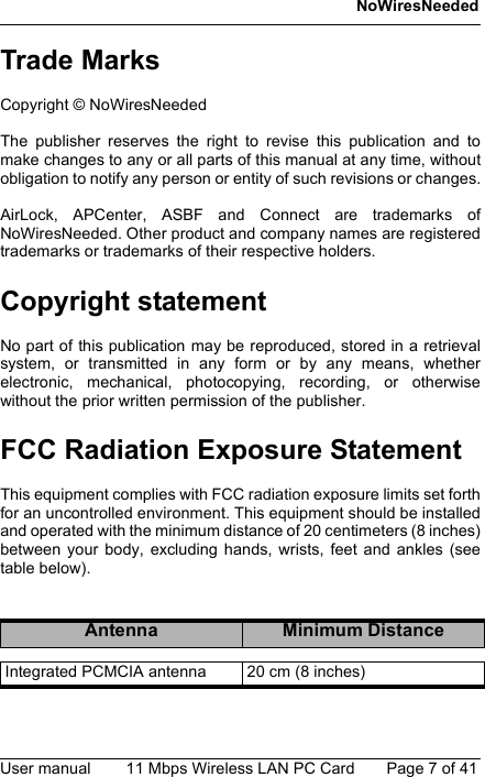 NoWiresNeededUser manual 11 Mbps Wireless LAN PC Card Page 7 of 41Trade MarksCopyright © NoWiresNeededThe publisher reserves the right to revise this publication and tomake changes to any or all parts of this manual at any time, withoutobligation to notify any person or entity of such revisions or changes.AirLock, APCenter, ASBF and Connect are trademarks ofNoWiresNeeded. Other product and company names are registeredtrademarks or trademarks of their respective holders.Copyright statementNo part of this publication may be reproduced, stored in a retrievalsystem, or transmitted in any form or by any means, whetherelectronic, mechanical, photocopying, recording, or otherwisewithout the prior written permission of the publisher.FCC Radiation Exposure StatementThis equipment complies with FCC radiation exposure limits set forthfor an uncontrolled environment. This equipment should be installedand operated with the minimum distance of 20 centimeters (8 inches)between your body, excluding hands, wrists, feet and ankles (seetable below).Antenna Minimum DistanceIntegrated PCMCIA antenna 20 cm (8 inches)