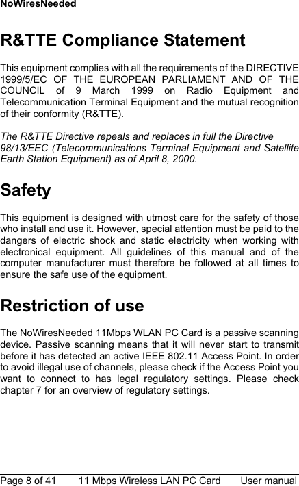 NoWiresNeededPage 8 of 41 11 Mbps Wireless LAN PC Card User manualR&amp;TTE Compliance StatementThis equipment complies with all the requirements of the DIRECTIVE1999/5/EC OF THE EUROPEAN PARLIAMENT AND OF THECOUNCIL of 9 March 1999 on Radio Equipment andTelecommunication Terminal Equipment and the mutual recognitionof their conformity (R&amp;TTE).The R&amp;TTE Directive repeals and replaces in full the Directive 98/13/EEC (Telecommunications Terminal Equipment and SatelliteEarth Station Equipment) as of April 8, 2000.SafetyThis equipment is designed with utmost care for the safety of thosewho install and use it. However, special attention must be paid to thedangers of electric shock and static electricity when working withelectronical equipment. All guidelines of this manual and of thecomputer manufacturer must therefore be followed at all times toensure the safe use of the equipment.Restriction of useThe NoWiresNeeded 11Mbps WLAN PC Card is a passive scanningdevice. Passive scanning means that it will never start to transmitbefore it has detected an active IEEE 802.11 Access Point. In orderto avoid illegal use of channels, please check if the Access Point youwant to connect to has legal regulatory settings. Please checkchapter 7 for an overview of regulatory settings.