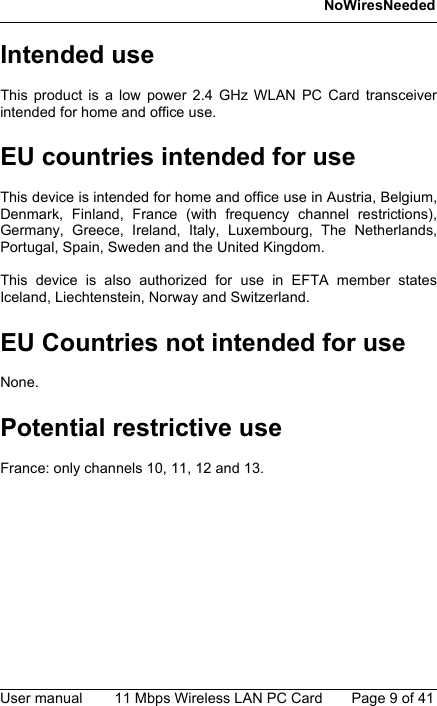 NoWiresNeededUser manual 11 Mbps Wireless LAN PC Card Page 9 of 41Intended useThis product is a low power 2.4 GHz WLAN PC Card transceiverintended for home and office use.EU countries intended for useThis device is intended for home and office use in Austria, Belgium,Denmark, Finland, France (with frequency channel restrictions),Germany, Greece, Ireland, Italy, Luxembourg, The Netherlands,Portugal, Spain, Sweden and the United Kingdom.This device is also authorized for use in EFTA member statesIceland, Liechtenstein, Norway and Switzerland.EU Countries not intended for useNone.Potential restrictive useFrance: only channels 10, 11, 12 and 13.