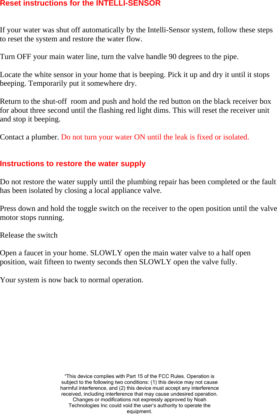 Reset instructions for the INTELLI-SENSOR   If your water was shut off automatically by the Intelli-Sensor system, follow these steps to reset the system and restore the water flow.  Turn OFF your main water line, turn the valve handle 90 degrees to the pipe.  Locate the white sensor in your home that is beeping. Pick it up and dry it until it stops beeping. Temporarily put it somewhere dry.  Return to the shut-off  room and push and hold the red button on the black receiver box for about three second until the flashing red light dims. This will reset the receiver unit and stop it beeping.  Contact a plumber. Do not turn your water ON until the leak is fixed or isolated.   Instructions to restore the water supply  Do not restore the water supply until the plumbing repair has been completed or the fault has been isolated by closing a local appliance valve.  Press down and hold the toggle switch on the receiver to the open position until the valve motor stops running.  Release the switch  Open a faucet in your home. SLOWLY open the main water valve to a half open position, wait fifteen to twenty seconds then SLOWLY open the valve fully.  Your system is now back to normal operation.           “This device complies with Part 15 of the FCC Rules. Operation is subject to the following two conditions: (1) this device may not cause harmful interference, and (2) this device must accept any interference received, including interference that may cause undesired operation. Changes or modifications not expressly approved by Noah Technologies Inc could void the user’s authority to operate the equipment. 