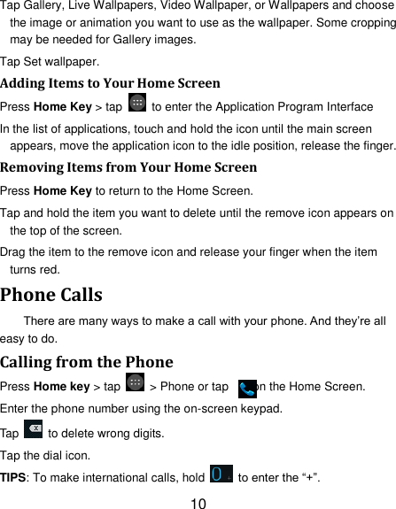 10 Tap Gallery, Live Wallpapers, Video Wallpaper, or Wallpapers and choose the image or animation you want to use as the wallpaper. Some cropping may be needed for Gallery images. Tap Set wallpaper. Adding Items to Your Home Screen Press Home Key > tap    to enter the Application Program Interface In the list of applications, touch and hold the icon until the main screen appears, move the application icon to the idle position, release the finger.   Removing Items from Your Home Screen Press Home Key to return to the Home Screen. Tap and hold the item you want to delete until the remove icon appears on the top of the screen. Drag the item to the remove icon and release your finger when the item turns red. Phone Calls There are many ways to make a call with your phone. And they&rsquo;re all easy to do. Calling from the Phone Press Home key > tap    > Phone or tap        on the Home Screen. Enter the phone number using the on-screen keypad. Tap    to delete wrong digits. Tap the dial icon. TIPS: To make international calls, hold    to enter the &ldquo;+&rdquo;. 