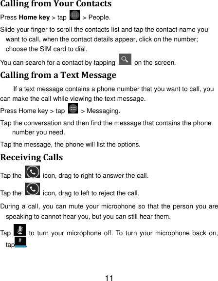 11 Calling from Your Contacts Press Home key > tap    > People. Slide your finger to scroll the contacts list and tap the contact name you want to call, when the contact details appear, click on the number; choose the SIM card to dial. You can search for a contact by tapping    on the screen. Calling from a Text Message If a text message contains a phone number that you want to call, you can make the call while viewing the text message. Press Home key > tap    > Messaging. Tap the conversation and then find the message that contains the phone number you need. Tap the message, the phone will list the options. Receiving Calls Tap the    icon, drag to right to answer the call. Tap the    icon, drag to left to reject the call. During a call, you can mute your microphone so that the person you are speaking to cannot hear you, but you can still hear them. Tap    to turn your microphone off.  To turn your microphone  back  on, tap . 