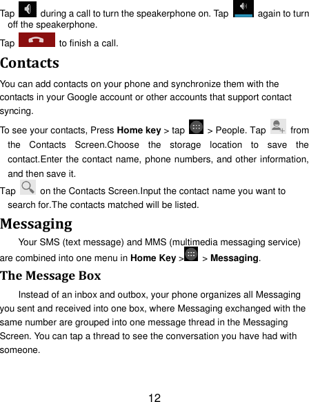 12 Tap    during a call to turn the speakerphone on. Tap    again to turn off the speakerphone.   Tap    to finish a call.   Contacts You can add contacts on your phone and synchronize them with the contacts in your Google account or other accounts that support contact syncing. To see your contacts, Press Home key > tap    > People. Tap   from the  Contacts  Screen.Choose  the  storage  location  to  save  the contact.Enter the contact name, phone numbers, and other information, and then save it.   Tap    on the Contacts Screen.Input the contact name you want to search for.The contacts matched will be listed. Messaging Your SMS (text message) and MMS (multimedia messaging service) are combined into one menu in Home Key >   > Messaging. The Message Box Instead of an inbox and outbox, your phone organizes all Messaging you sent and received into one box, where Messaging exchanged with the same number are grouped into one message thread in the Messaging Screen. You can tap a thread to see the conversation you have had with someone. 