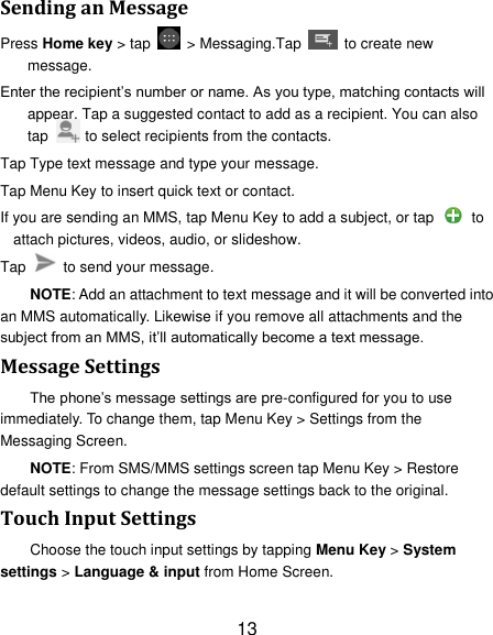 13 Sending an Message Press Home key > tap    > Messaging.Tap    to create new message. Enter the recipient&rsquo;s number or name. As you type, matching contacts will appear. Tap a suggested contact to add as a recipient. You can also tap          to select recipients from the contacts. Tap Type text message and type your message. Tap Menu Key to insert quick text or contact. If you are sending an MMS, tap Menu Key to add a subject, or tap   to attach pictures, videos, audio, or slideshow. Tap    to send your message. NOTE: Add an attachment to text message and it will be converted into an MMS automatically. Likewise if you remove all attachments and the subject from an MMS, it&rsquo;ll automatically become a text message. Message Settings The phone&rsquo;s message settings are pre-configured for you to use immediately. To change them, tap Menu Key > Settings from the Messaging Screen.   NOTE: From SMS/MMS settings screen tap Menu Key > Restore default settings to change the message settings back to the original. Touch Input Settings Choose the touch input settings by tapping Menu Key > System settings > Language &amp; input from Home Screen. 