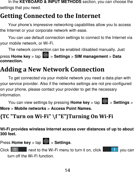 14 In the KEYBOARD &amp; INPUT METHODS section, you can choose the settings that you need. Getting Connected to the Internet   Your phone&rsquo;s impressive networking capabilities allow you to access the Internet or your corporate network with ease. You can use default connection settings to connect to the Internet via your mobile network, or Wi-Fi. The network connection can be enabled /disabled manually. Just press Home key > tap    > Settings > SIM management > Data connection.   Adding a New Network Connection To get connected via your mobile network you need a data plan with your service provider. Also if the networks settings are not pre-configured on your phone, please contact your provider to get the necessary information.   You can view settings by pressing Home key > tap    > Settings > More > Mobile networks > Access Point Names. {TC "Turn on Wi-Fi" \f "E"}Turning On Wi-Fi   Wi-Fi provides wireless Internet access over distances of up to about 300 feet. Press Home key > tap    > Settings. Click    next to the Wi-Fi menu to turn it on, click    you can turn off the Wi-Fi function. 