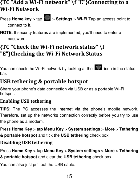15 {TC "Add a Wi-Fi network" \f "E"}Connecting to a Wi-Fi Network Press Home key > tap    > Settings > Wi-Fi.Tap an access point to connect to it. NOTE: If security features are implemented, you&rsquo;ll need to enter a password. {TC "Check the Wi-Fi network status" \f "E"}Checking the Wi-Fi Network Status You can check the Wi-Fi network by looking at the    icon in the status bar.   USB tethering &amp; portable hotspot Share your phone&rsquo;s data connection via USB or as a portable Wi-Fi hotspot. Enabling USB tethering   TIPS:  The  PC  accesses  the  Internet  via  the  phone&rsquo;s  mobile  network. Therefore, set up the networks connection correctly before you try to use the phone as a modem. Press Home Key > tap Menu Key > System settings > More > Tethering &amp; portable hotspot and tick the USB tethering check box.   Disabling USB tethering Press Home Key > tap Menu Key > System settings > More > Tethering &amp; portable hotspot and clear the USB tethering check box.   You can also just pull out the USB cable. 