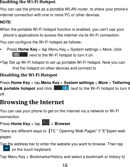 16 Enabling the Wi-Fi Hotspot You can use the phone as a portable WLAN router, to share your phone&rsquo;s internet connection with one or more PC or other devices. NOTE:   When the portable Wi-Fi hotspot function is enabled, you can&rsquo;t use your phone&rsquo;s applications to access the internet via its Wi-Fi connection. You can configure the Wi-Fi hotspot as follows:  Press Home Key > tap Menu Key > System settings > More, click   next to the Wi-Fi hotspot to turn it on. Tap Set up Wi-Fi hotspot to set up portable Wi-Fi hotspot. Now you can find the hotspot on other devices and connect to Disabling the Wi-Fi Hotspot Press Home Key > tap Menu Key > System settings > More > Tethering &amp; portable hotspot and click    next to the Wi-Fi hotspot to turn it off. Browsing the Internet You can use your phone to get on the Internet via a network or Wi-Fi connection.   Press Home Key > tap    > Browser. There are different ways to  {TC " Opening Web Pages" \f "E"}open web pages: Tap the address bar to enter the website you want to browse. Then tap   on the touch keyboard. Tap Menu Key > Bookmarks/History and select a bookmark or history to 