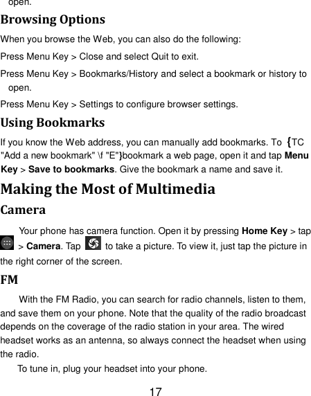 17 open. Browsing Options When you browse the Web, you can also do the following: Press Menu Key > Close and select Quit to exit. Press Menu Key > Bookmarks/History and select a bookmark or history to open. Press Menu Key > Settings to configure browser settings. Using Bookmarks If you know the Web address, you can manually add bookmarks. To  {TC "Add a new bookmark" \f "E"}bookmark a web page, open it and tap Menu Key > Save to bookmarks. Give the bookmark a name and save it.   Making the Most of Multimedia Camera Your phone has camera function. Open it by pressing Home Key > tap  > Camera. Tap    to take a picture. To view it, just tap the picture in the right corner of the screen.   FM With the FM Radio, you can search for radio channels, listen to them, and save them on your phone. Note that the quality of the radio broadcast depends on the coverage of the radio station in your area. The wired headset works as an antenna, so always connect the headset when using the radio. To tune in, plug your headset into your phone.   