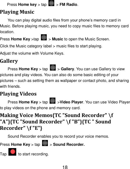 18 Press Home key > tap    > FM Radio. Playing Music You can play digital audio files from your phone&rsquo;s memory card in Music. Before playing music, you need to copy music files to memory card location. Press Home Key >tap    > Music to open the Music Screen. Click the Music category label > music files to start playing. Adjust the volume with Volume Keys. Gallery Press Home Key > tap    > Gallery. You can use Gallery to view pictures and play videos. You can also do some basic editing of your pictures &ndash; such as setting them as wallpaper or contact photo, and sharing with friends. Playing Videos Press Home Key > tap    >Video Player. You can use Video Player to play videos on the phone and memory card. Making Voice Memos{TC "Sound Recorder" \f "A"}{TC "Sound Recorder" \f "B"}{TC " Sound Recorder" \f "E"} Sound Recorder enables you to record your voice memos.   Press Home Key > tap    > Sound Recorder. Tap   to start recording. 