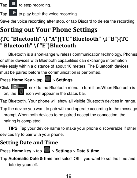 19 Tap   to stop recording. Tap    to play back the voice recording. Save the voice recording after stop, or tap Discard to delete the recording. Sorting out Your Phone Settings {TC "Bluetooth" \f "A"}{TC "Bluetooth" \f "B"}{TC " Bluetooth" \f "E"}Bluetooth Bluetooth is a short-range wireless communication technology. Phones or other devices with Bluetooth capabilities can exchange information wirelessly within a distance of about 10 meters. The Bluetooth devices must be paired before the communication is performed. Press Home Key > tap    > Settings. Click    next to the Bluetooth menu to turn it on.When Bluetooth is on, the    icon will appear in the status bar. Tap Bluetooth. Your phone will show all visible Bluetooth devices in range. Tap the device you want to pair with and operate according to the message prompt.When both devices to be paired accept the connection, the pairing is completed. TIPS: Tap your device name to make your phone discoverable if other devices try to pair with your phone. Setting Date and Time Press Home key > tap    > Settings > Date &amp; time. Tap Automatic Date &amp; time and select Off if you want to set the time and date by yourself. 