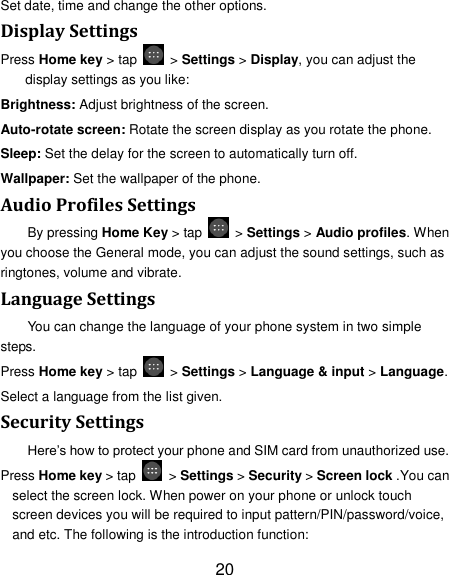 20 Set date, time and change the other options. Display Settings Press Home key > tap    > Settings > Display, you can adjust the display settings as you like: Brightness: Adjust brightness of the screen. Auto-rotate screen: Rotate the screen display as you rotate the phone. Sleep: Set the delay for the screen to automatically turn off. Wallpaper: Set the wallpaper of the phone. Audio Profiles Settings By pressing Home Key > tap    > Settings > Audio profiles. When you choose the General mode, you can adjust the sound settings, such as ringtones, volume and vibrate. Language Settings You can change the language of your phone system in two simple steps. Press Home key > tap    > Settings > Language &amp; input > Language. Select a language from the list given. Security Settings Here&rsquo;s how to protect your phone and SIM card from unauthorized use.   Press Home key > tap    > Settings > Security > Screen lock .You can select the screen lock. When power on your phone or unlock touch screen devices you will be required to input pattern/PIN/password/voice, and etc. The following is the introduction function: 