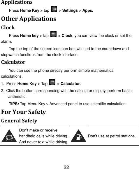 22 Applications Press Home Key > tap    > Settings > Apps. Other Applications Clock Press Home key > tap    > Clock, you can view the clock or set the alarm. Tap the top of the screen icon can be switched to the countdown and stopwatch functions from the clock interface. Calculator You can use the phone directly perform simple mathematical calculations. 1. Press Home Key > Tap    > Calculator. 2.  Click the button corresponding with the calculator display, perform basic arithmetic. TIPS: Tap Menu Key > Advanced panel to use scientific calculation. For Your Safety General Safety  Don&rsquo;t make or receive handheld calls while driving. And never text while driving.  Don&rsquo;t use at petrol stations. 