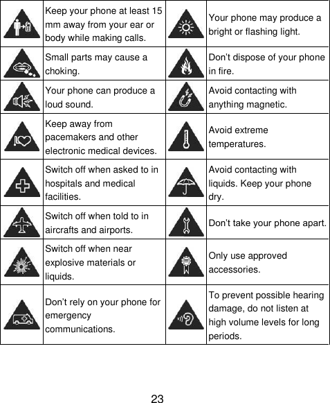 23  Keep your phone at least 15 mm away from your ear or body while making calls.  Your phone may produce a bright or flashing light.  Small parts may cause a choking.  Don&rsquo;t dispose of your phone in fire.  Your phone can produce a loud sound.  Avoid contacting with anything magnetic.  Keep away from pacemakers and other electronic medical devices.  Avoid extreme temperatures.  Switch off when asked to in hospitals and medical facilities.  Avoid contacting with liquids. Keep your phone dry.  Switch off when told to in aircrafts and airports.  Don&rsquo;t take your phone apart.  Switch off when near explosive materials or liquids.  Only use approved accessories.  Don&rsquo;t rely on your phone for emergency communications.  To prevent possible hearing damage, do not listen at high volume levels for long periods. 
