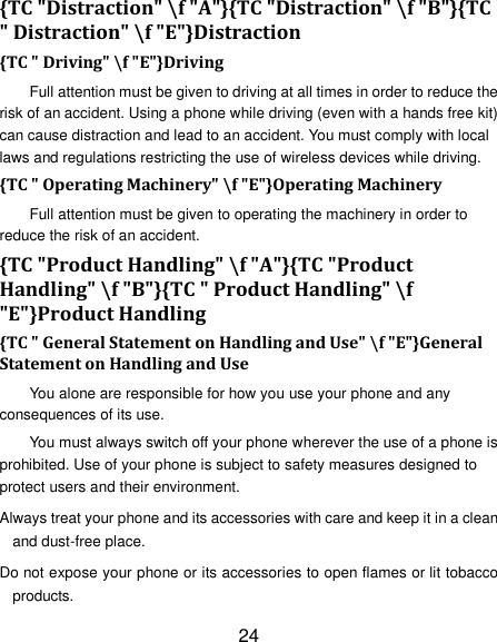 24 {TC "Distraction" \f "A"}{TC "Distraction" \f "B"}{TC " Distraction" \f "E"}Distraction {TC " Driving" \f "E"}Driving Full attention must be given to driving at all times in order to reduce the risk of an accident. Using a phone while driving (even with a hands free kit) can cause distraction and lead to an accident. You must comply with local laws and regulations restricting the use of wireless devices while driving. {TC " Operating Machinery" \f "E"}Operating Machinery Full attention must be given to operating the machinery in order to reduce the risk of an accident. {TC "Product Handling" \f "A"}{TC "Product Handling" \f "B"}{TC " Product Handling" \f "E"}Product Handling {TC " General Statement on Handling and Use" \f "E"}General Statement on Handling and Use You alone are responsible for how you use your phone and any consequences of its use. You must always switch off your phone wherever the use of a phone is prohibited. Use of your phone is subject to safety measures designed to protect users and their environment. Always treat your phone and its accessories with care and keep it in a clean and dust-free place. Do not expose your phone or its accessories to open flames or lit tobacco products. 