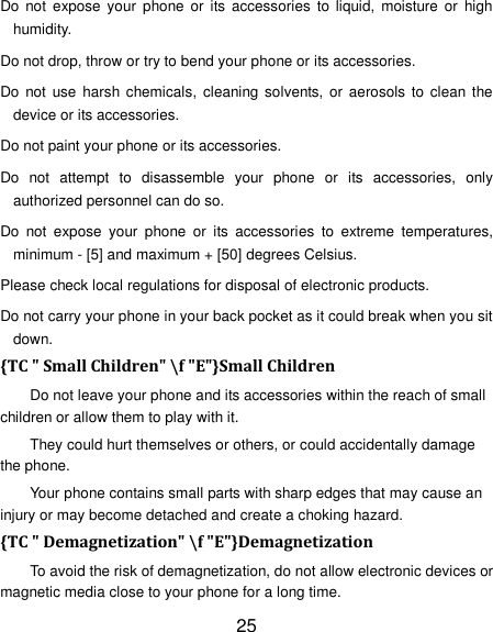 25 Do  not  expose your  phone or  its  accessories  to  liquid,  moisture  or  high humidity. Do not drop, throw or try to bend your phone or its accessories. Do  not  use  harsh  chemicals,  cleaning  solvents, or aerosols  to  clean the device or its accessories. Do not paint your phone or its accessories. Do  not  attempt  to  disassemble  your  phone  or  its  accessories,  only authorized personnel can do so. Do  not  expose  your  phone  or  its  accessories  to  extreme  temperatures, minimum - [5] and maximum + [50] degrees Celsius. Please check local regulations for disposal of electronic products. Do not carry your phone in your back pocket as it could break when you sit down. {TC " Small Children" \f "E"}Small Children Do not leave your phone and its accessories within the reach of small children or allow them to play with it. They could hurt themselves or others, or could accidentally damage the phone. Your phone contains small parts with sharp edges that may cause an injury or may become detached and create a choking hazard. {TC " Demagnetization" \f "E"}Demagnetization To avoid the risk of demagnetization, do not allow electronic devices or magnetic media close to your phone for a long time. 
