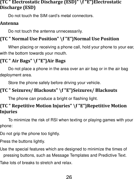 26 {TC " Electrostatic Discharge (ESD)" \f "E"}Electrostatic Discharge (ESD) Do not touch the SIM card&rsquo;s metal connectors. Antenna Do not touch the antenna unnecessarily. {TC " Normal Use Position" \f "E"}Normal Use Position When placing or receiving a phone call, hold your phone to your ear, with the bottom towards your mouth. {TC " Air Bags" \f "E"}Air Bags Do not place a phone in the area over an air bag or in the air bag deployment area. Store the phone safely before driving your vehicle. {TC " Seizures/ Blackouts" \f "E"}Seizures/ Blackouts The phone can produce a bright or flashing light. {TC " Repetitive Motion Injuries" \f "E"}Repetitive Motion Injuries To minimize the risk of RSI when texting or playing games with your phone: Do not grip the phone too tightly. Press the buttons lightly. Use the special features which are designed to minimize the times of pressing buttons, such as Message Templates and Predictive Text. Take lots of breaks to stretch and relax. 