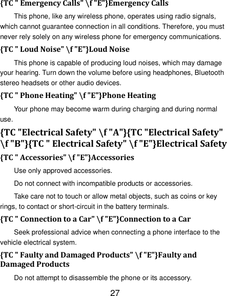 27 {TC " Emergency Calls" \f "E"}Emergency Calls This phone, like any wireless phone, operates using radio signals, which cannot guarantee connection in all conditions. Therefore, you must never rely solely on any wireless phone for emergency communications. {TC " Loud Noise" \f "E"}Loud Noise This phone is capable of producing loud noises, which may damage your hearing. Turn down the volume before using headphones, Bluetooth stereo headsets or other audio devices. {TC " Phone Heating" \f "E"}Phone Heating Your phone may become warm during charging and during normal use. {TC "Electrical Safety" \f "A"}{TC "Electrical Safety" \f "B"}{TC " Electrical Safety" \f "E"}Electrical Safety {TC " Accessories" \f "E"}Accessories Use only approved accessories. Do not connect with incompatible products or accessories. Take care not to touch or allow metal objects, such as coins or key rings, to contact or short-circuit in the battery terminals. {TC " Connection to a Car" \f "E"}Connection to a Car Seek professional advice when connecting a phone interface to the vehicle electrical system. {TC " Faulty and Damaged Products" \f "E"}Faulty and Damaged Products Do not attempt to disassemble the phone or its accessory. 