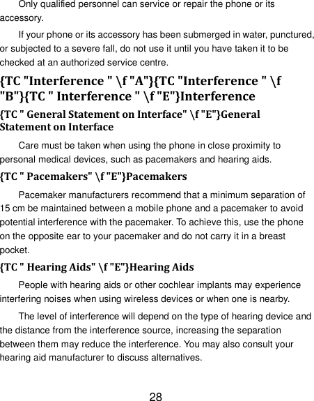 28 Only qualified personnel can service or repair the phone or its accessory. If your phone or its accessory has been submerged in water, punctured, or subjected to a severe fall, do not use it until you have taken it to be checked at an authorized service centre. {TC "Interference " \f "A"}{TC "Interference " \f "B"}{TC " Interference " \f "E"}Interference   {TC " General Statement on Interface" \f "E"}General Statement on Interface Care must be taken when using the phone in close proximity to personal medical devices, such as pacemakers and hearing aids. {TC " Pacemakers" \f "E"}Pacemakers Pacemaker manufacturers recommend that a minimum separation of 15 cm be maintained between a mobile phone and a pacemaker to avoid potential interference with the pacemaker. To achieve this, use the phone on the opposite ear to your pacemaker and do not carry it in a breast pocket. {TC " Hearing Aids" \f "E"}Hearing Aids People with hearing aids or other cochlear implants may experience interfering noises when using wireless devices or when one is nearby. The level of interference will depend on the type of hearing device and the distance from the interference source, increasing the separation between them may reduce the interference. You may also consult your hearing aid manufacturer to discuss alternatives. 