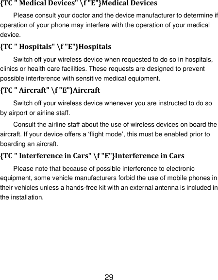 29 {TC " Medical Devices" \f "E"}Medical Devices Please consult your doctor and the device manufacturer to determine if operation of your phone may interfere with the operation of your medical device. {TC " Hospitals" \f "E"}Hospitals Switch off your wireless device when requested to do so in hospitals, clinics or health care facilities. These requests are designed to prevent possible interference with sensitive medical equipment. {TC " Aircraft" \f "E"}Aircraft Switch off your wireless device whenever you are instructed to do so by airport or airline staff. Consult the airline staff about the use of wireless devices on board the aircraft. If your device offers a &lsquo;flight mode&rsquo;, this must be enabled prior to boarding an aircraft. {TC " Interference in Cars" \f "E"}Interference in Cars Please note that because of possible interference to electronic equipment, some vehicle manufacturers forbid the use of mobile phones in their vehicles unless a hands-free kit with an external antenna is included in the installation. 