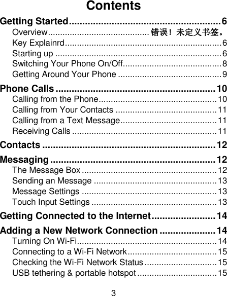 3 Contents Getting Started ......................................................... 6 Overview .......................................... 错误！未定义书签。 Key Explainrd ................................................................. 6 Starting up ..................................................................... 6 Switching Your Phone On/Off......................................... 8 Getting Around Your Phone ........................................... 9 Phone Calls ............................................................ 10 Calling from the Phone ................................................. 10 Calling from Your Contacts .......................................... 11 Calling from a Text Message ........................................ 11 Receiving Calls ............................................................ 11 Contacts ................................................................. 12 Messaging .............................................................. 12 The Message Box ........................................................ 12 Sending an Message ................................................... 13 Message Settings ........................................................ 13 Touch Input Settings .................................................... 13 Getting Connected to the Internet ........................ 14 Adding a New Network Connection ..................... 14 Turning On Wi-Fi .......................................................... 14 Connecting to a Wi-Fi Network ..................................... 15 Checking the Wi-Fi Network Status .............................. 15 USB tethering &amp; portable hotspot ................................. 15 
