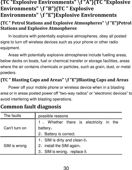 30 {TC "Explosive Environments" \f "A"}{TC "Explosive Environments" \f "B"}{TC " Explosive Environments" \f "E"}Explosive Environments {TC " Petrol Stations and Explosive Atmospheres" \f "E"}Petrol Stations and Explosive Atmospheres In locations with potentially explosive atmospheres, obey all posted signs to turn off wireless devices such as your phone or other radio equipment. Areas with potentially explosive atmospheres include fuelling areas, below decks on boats, fuel or chemical transfer or storage facilities, areas where the air contains chemicals or particles, such as grain, dust, or metal powders. {TC " Blasting Caps and Areas" \f "E"}Blasting Caps and Areas Power off your mobile phone or wireless device when in a blasting area or in areas posted power off &ldquo;two-way radios&rdquo; or &ldquo;electronic devices&rdquo; to avoid interfering with blasting operations. Common fault diagnosis The faults possible reasons Can&rsquo;t turn on 1、Whether  there  is  electricity  in  the battery； 2、Battery is correct. SIM is wrong 1、SIM is dirty and clean it； 2、install the SIM again； 3、SIM is wrong，replace it. 