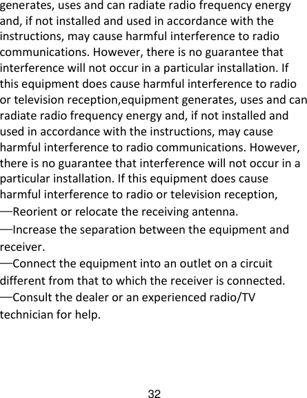 32 generates, uses and can radiate radio frequency energy and, if not installed and used in accordance with the instructions, may cause harmful interference to radio communications. However, there is no guarantee that interference will not occur in a particular installation. If this equipment does cause harmful interference to radio or television reception,equipment generates, uses and can radiate radio frequency energy and, if not installed and used in accordance with the instructions, may cause harmful interference to radio communications. However, there is no guarantee that interference will not occur in a particular installation. If this equipment does cause harmful interference to radio or television reception, &mdash;Reorient or relocate the receiving antenna. &mdash;Increase the separation between the equipment and receiver. &mdash;Connect the equipment into an outlet on a circuit different from that to which the receiver is connected. &mdash;Consult the dealer or an experienced radio/TV technician for help. 